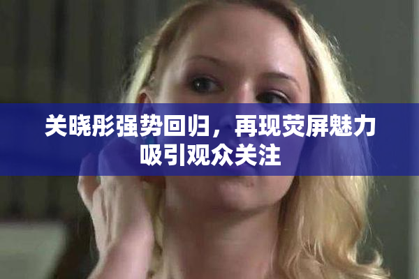 关晓彤强势回归，再现荧屏魅力吸引观众关注