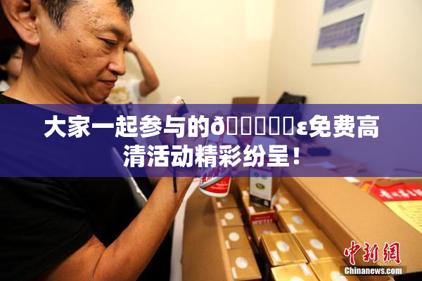 大家一起参与的🔞❌‌ε免费高清活动精彩纷呈！
