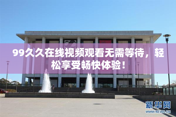 99久久在线视频观看无需等待，轻松享受畅快体验！