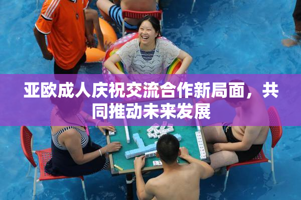 亚欧成人庆祝交流合作新局面，共同推动未来发展