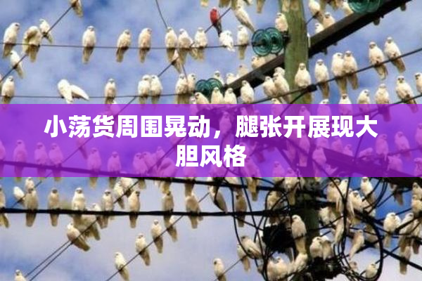 小荡货周围晃动，腿张开展现大胆风格