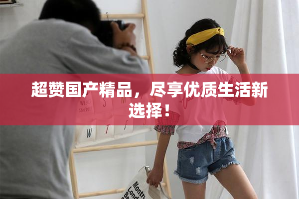 超赞国产精品，尽享优质生活新选择！