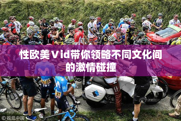 性欧美Ⅴid带你领略不同文化间的激情碰撞