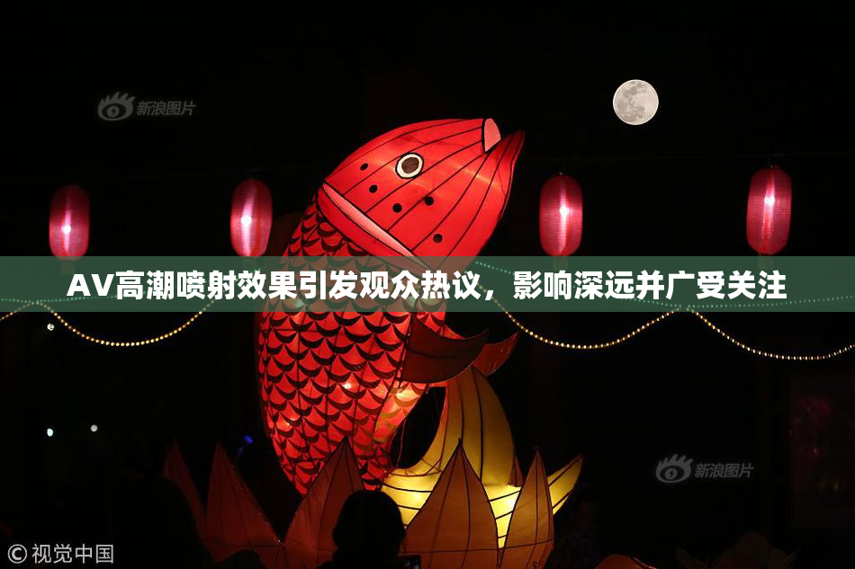 AV高潮喷射效果引发观众热议，影响深远并广受关注