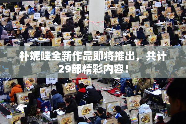 朴妮唛全新作品即将推出，共计29部精彩内容！