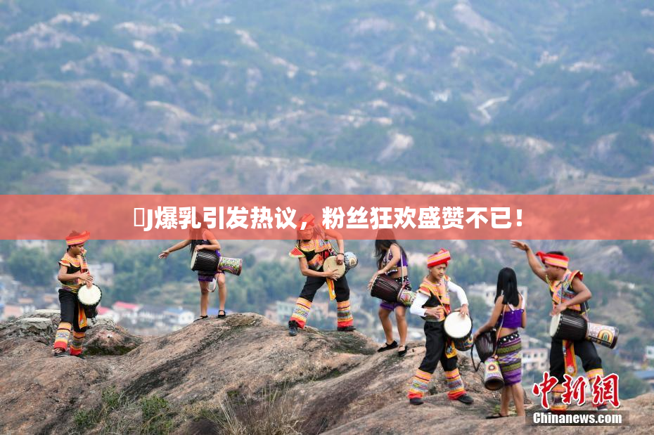 強J爆乳引发热议，粉丝狂欢盛赞不已！