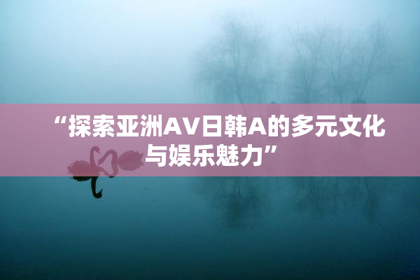 “探索亚洲AV日韩A的多元文化与娱乐魅力”