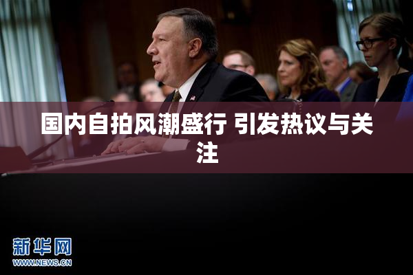 国内自拍风潮盛行 引发热议与关注