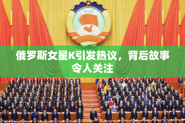 俄罗斯女星K引发热议，背后故事令人关注