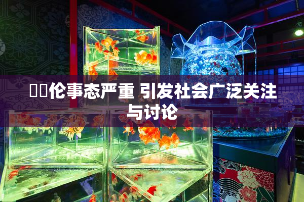 強姧伦事态严重 引发社会广泛关注与讨论