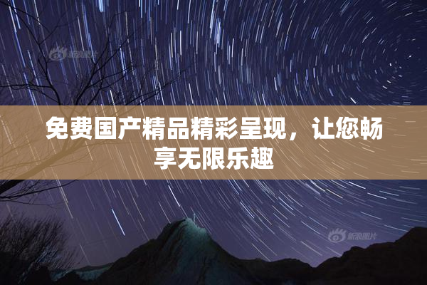 免费国产精品精彩呈现，让您畅享无限乐趣
