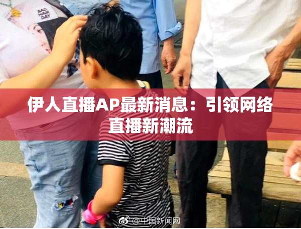伊人直播AP最新消息：引领网络直播新潮流
