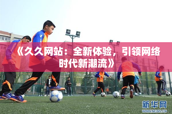 《久久网站：全新体验，引领网络时代新潮流》