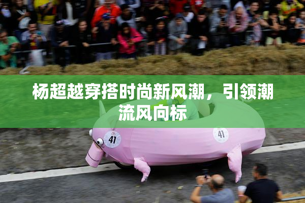杨超越穿搭时尚新风潮，引领潮流风向标