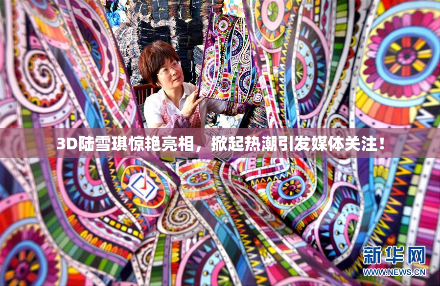 3D陆雪琪惊艳亮相，掀起热潮引发媒体关注！