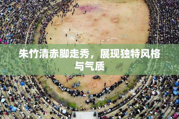 朱竹清赤脚走秀，展现独特风格与气质