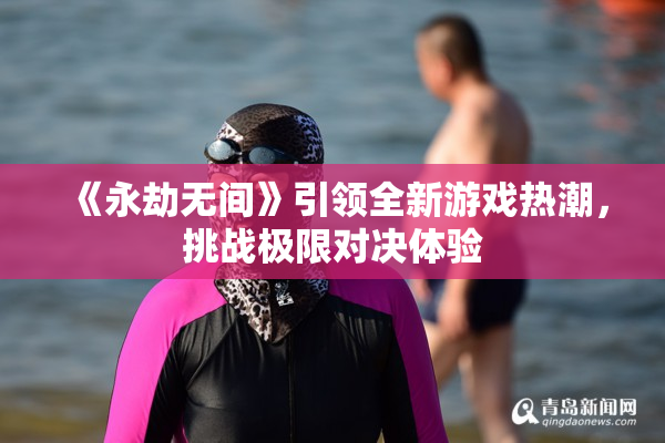 《永劫无间》引领全新游戏热潮，挑战极限对决体验
