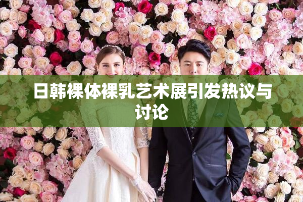 日韩裸体裸乳艺术展引发热议与讨论