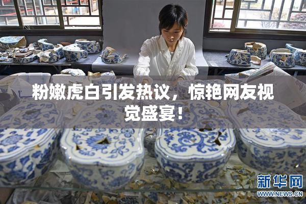 粉嫩虎白引发热议，惊艳网友视觉盛宴！