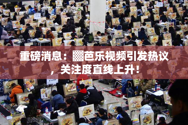 重磅消息：▓芭乐视频引发热议，关注度直线上升！