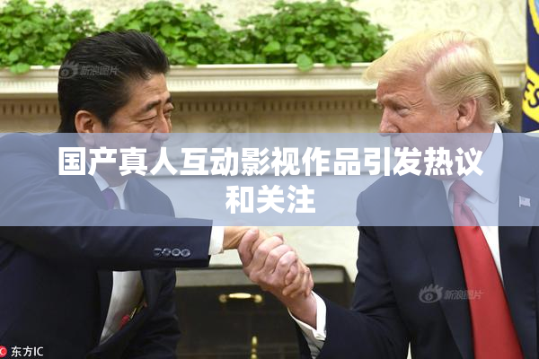 国产真人互动影视作品引发热议和关注
