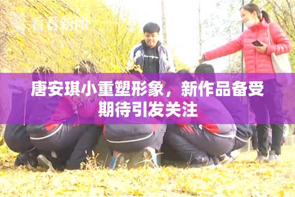 唐安琪小重塑形象，新作品备受期待引发关注