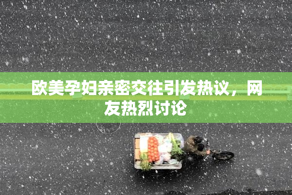 欧美孕妇亲密交往引发热议，网友热烈讨论