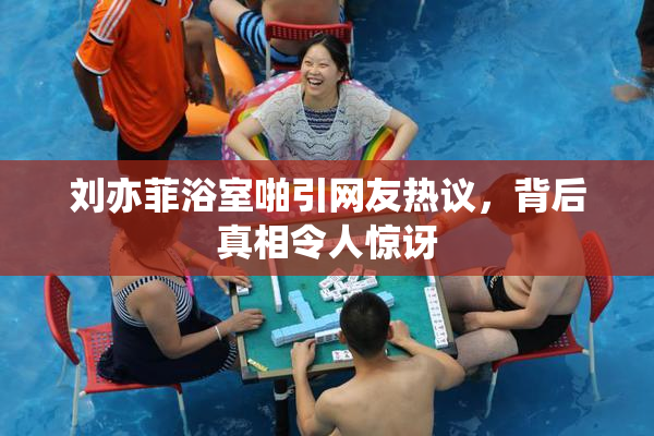 刘亦菲浴室啪引网友热议，背后真相令人惊讶