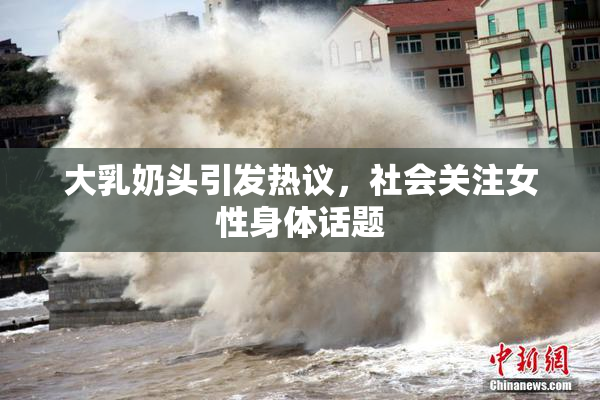 大乳奶头引发热议，社会关注女性身体话题