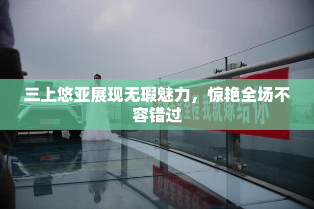 三上悠亚展现无瑕魅力，惊艳全场不容错过