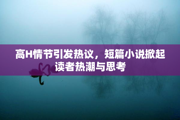 高H情节引发热议，短篇小说掀起读者热潮与思考
