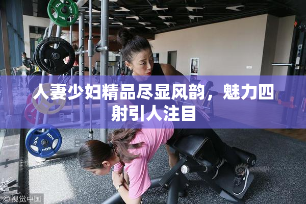 人妻少妇精品尽显风韵，魅力四射引人注目