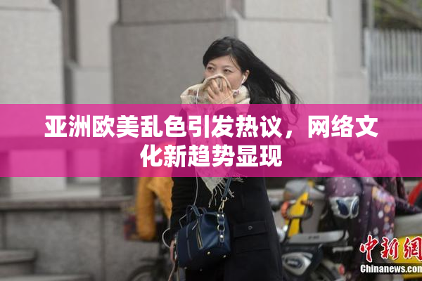 亚洲欧美乱色引发热议，网络文化新趋势显现