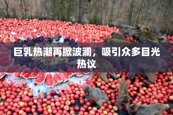 巨乳热潮再掀波澜，吸引众多目光热议
