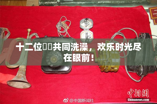 十二位妺妺共同洗澡，欢乐时光尽在眼前！