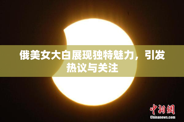 俄美女大白展现独特魅力，引发热议与关注