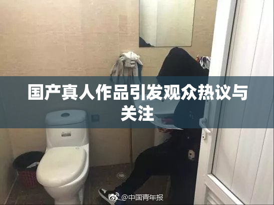 国产真人作品引发观众热议与关注
