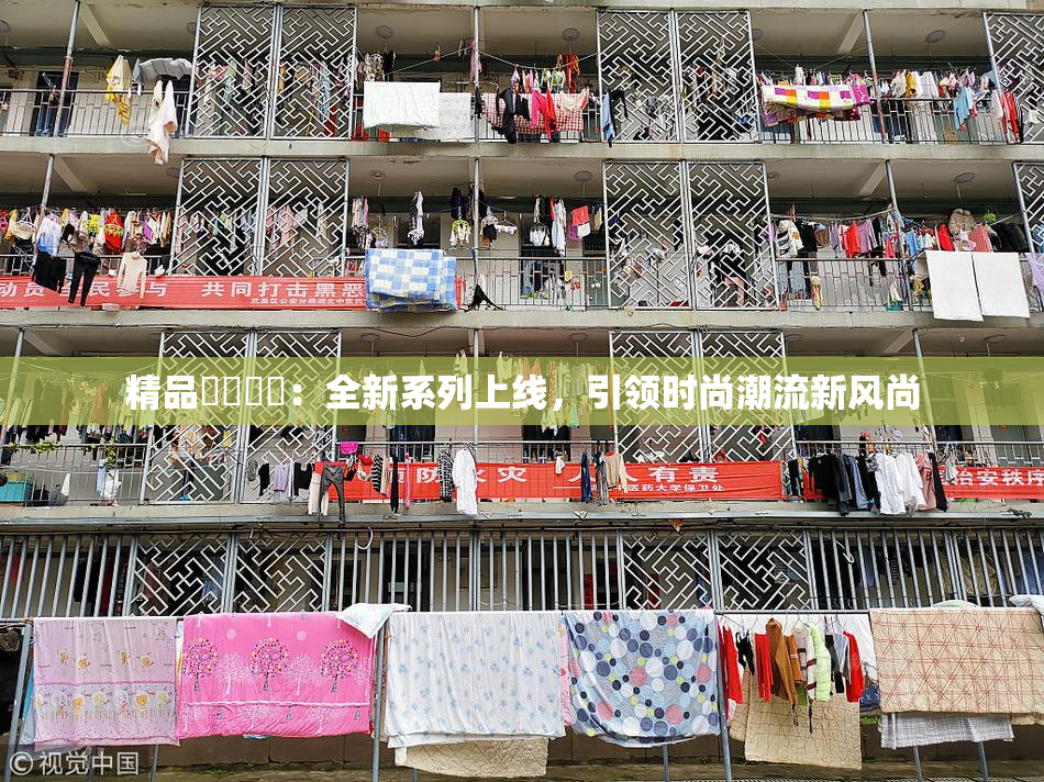 精品❌‌❌‌：全新系列上线，引领时尚潮流新风尚
