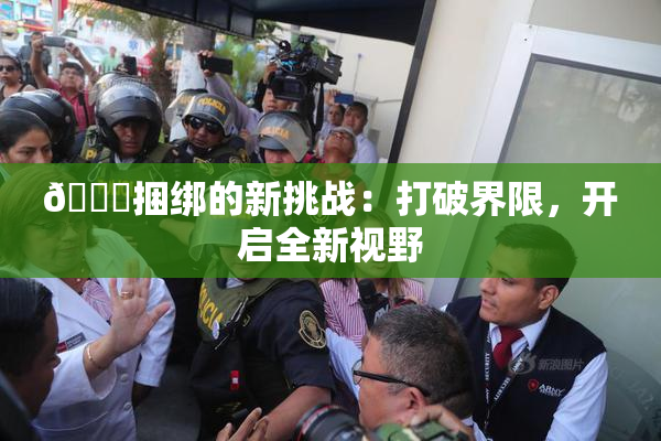 🔞捆绑的新挑战：打破界限，开启全新视野