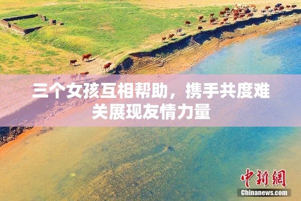 三个女孩互相帮助，携手共度难关展现友情力量