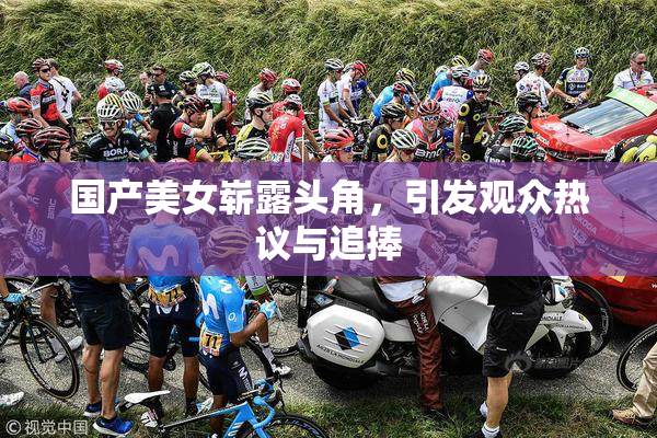 国产美女崭露头角，引发观众热议与追捧