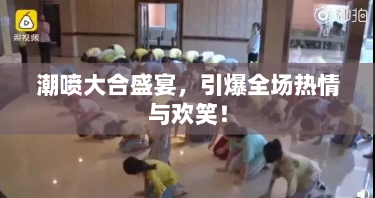 潮喷大合盛宴，引爆全场热情与欢笑！