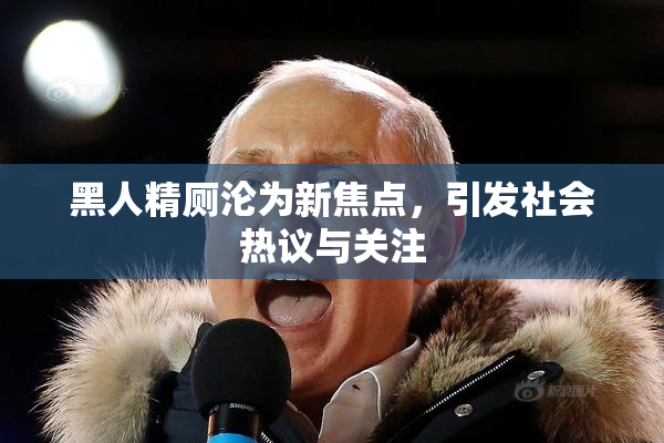 黑人精厕沦为新焦点，引发社会热议与关注