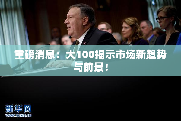 重磅消息：大100揭示市场新趋势与前景！