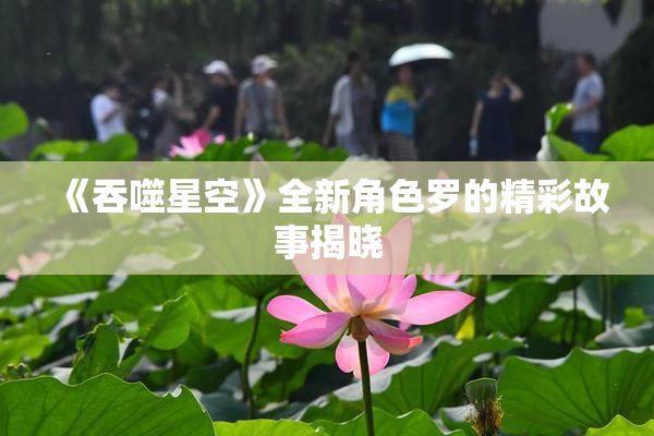 《吞噬星空》全新角色罗的精彩故事揭晓