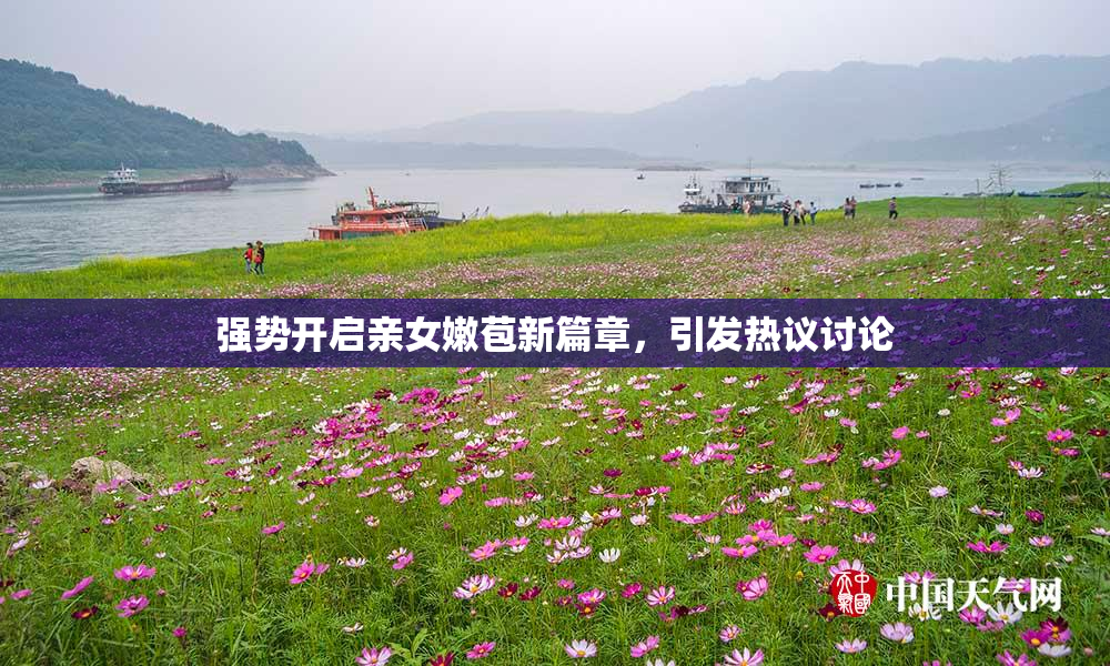 强势开启亲女嫩苞新篇章，引发热议讨论