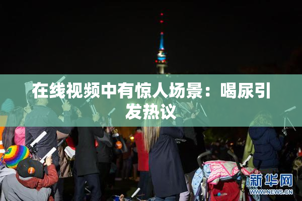 在线视频中有惊人场景：喝尿引发热议