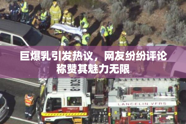 巨爆乳引发热议，网友纷纷评论称赞其魅力无限
