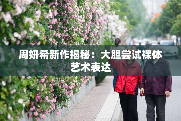 周妍希新作揭秘：大胆尝试裸体艺术表达