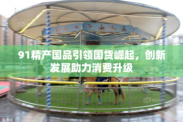91精产国品引领国货崛起，创新发展助力消费升级